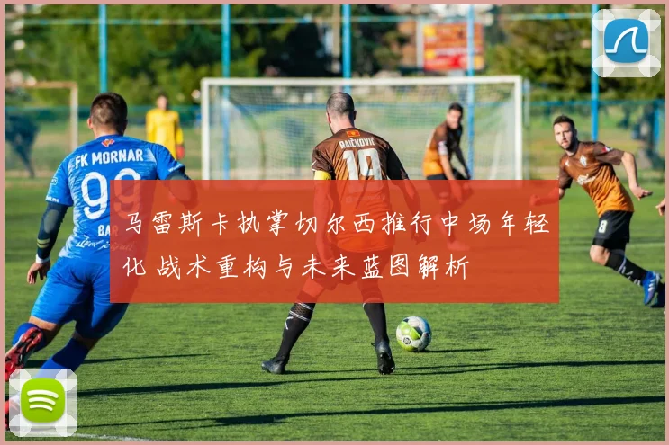 马雷斯卡执掌切尔西推行中场年轻化 战术重构与未来蓝图解析