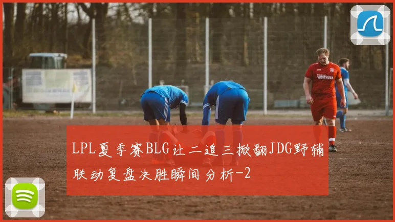 LPL夏季赛BLG让二追三掀翻JDG野辅联动复盘决胜瞬间分析