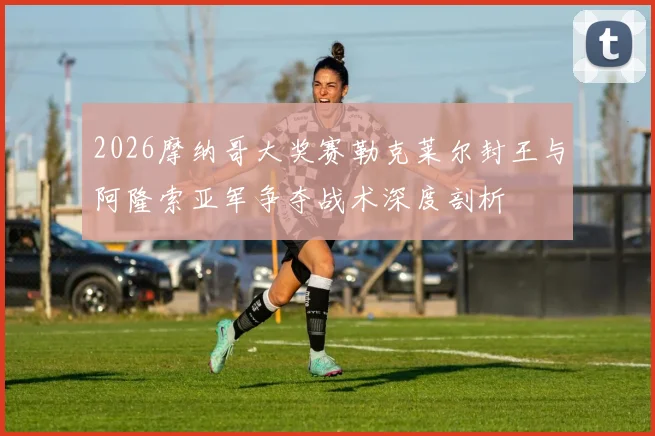 2026摩纳哥大奖赛勒克莱尔封王与阿隆索亚军争夺战术深度剖析