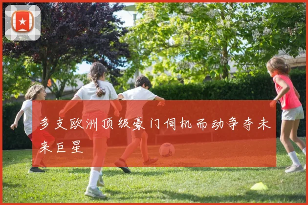 多支欧洲顶级豪门伺机而动争夺未来巨星