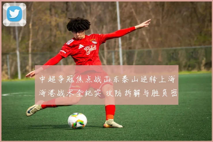 中超争冠焦点战山东泰山逆转上海海港战术全纪实 攻防拆解与胜负密码解读