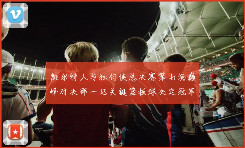 凯尔特人与独行侠总决赛第七场巅峰对决那一记关键篮板球决定冠军最终归属