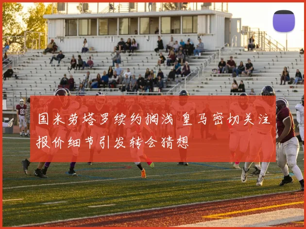国米劳塔罗续约搁浅 皇马密切关注报价细节引发转会猜想