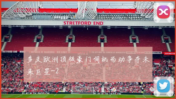 多支欧洲顶级豪门伺机而动争夺未来巨星