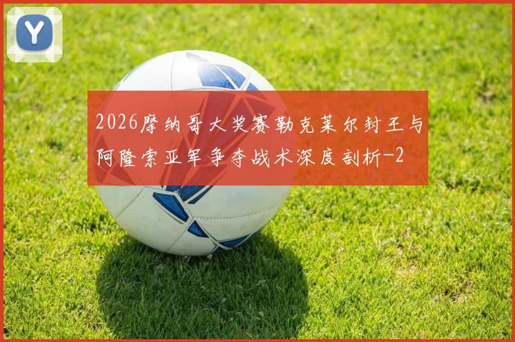 2026摩纳哥大奖赛勒克莱尔封王与阿隆索亚军争夺战术深度剖析