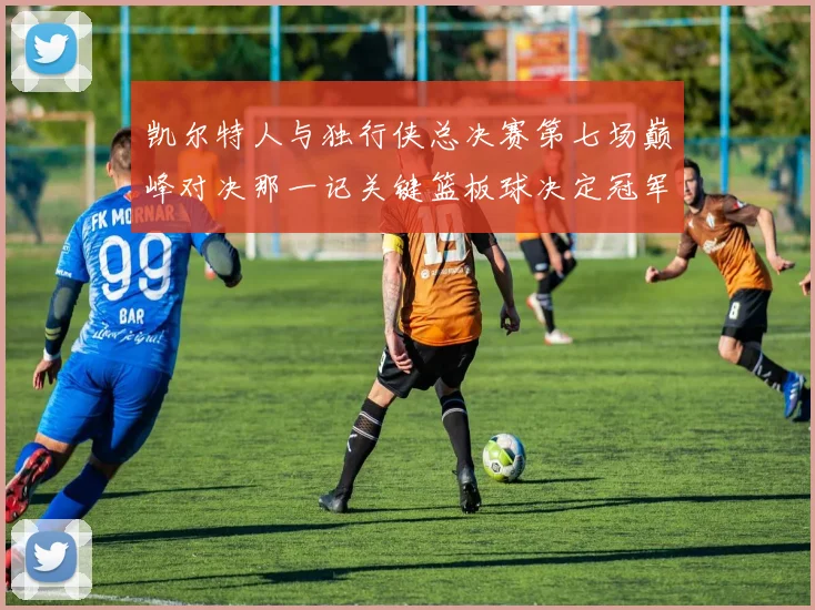 凯尔特人与独行侠总决赛第七场巅峰对决那一记关键篮板球决定冠军最终归属