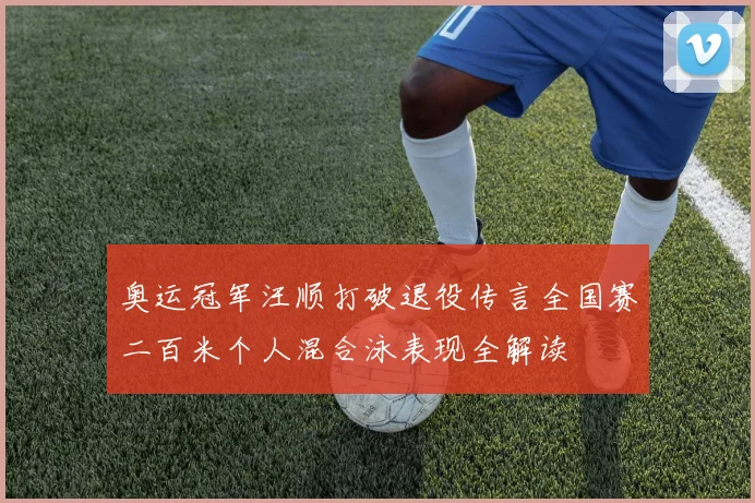 奥运冠军汪顺打破退役传言全国赛二百米个人混合泳表现全解读