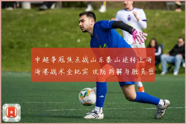 中超争冠焦点战山东泰山逆转上海海港战术全纪实 攻防拆解与胜负密码解读